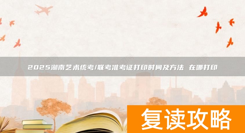 2025湖南艺术统考/联考准考证打印时间及方法 在哪打印